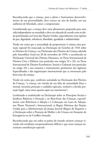 Estatuto da Criança e do Adolescente – 7ª edição 
153 
Reconhecendo que a criança, para o pleno e harmonioso desenvolvi-mento 
de sua personalidade, deve crescer no seio da família, em um 
ambiente de felicidade, amor e compreensão; 
Considerando que a criança deve estar plenamente preparada para uma 
vida independente na sociedade e deve ser educada de acordo com os ide-ais 
proclamados na Carta das Nações Unidas, especialmente com espírito 
de paz, dignidade, tolerância, liberdade, igualdade e solidariedade; 
Tendo em conta que a necessidade de proporcionar à criança uma pro-teção 
especial foi enunciada na Declaração de Genebra de 1924 sobre 
os Direitos da Criança e na Declaração dos Direitos da Criança adotada 
pela Assembleia Geral em 20 de novembro de 1959, e reconhecida na 
Declaração Universal dos Direitos Humanos, no Pacto Internacional de 
Direitos Civis e Políticos (em particular nos artigos 23 e 24), no Pacto 
Internacional de Direitos Econômicos, Sociais e Culturais (em particular 
no artigo 10) e nos estatutos e instrumentos pertinentes das Agências 
Especializadas e das organizações internacionais que se interessam pelo 
bem-estar da criança; 
Tendo em conta que, conforme assinalado na Declaração dos Direitos 
da Criança, “a criança, em virtude de sua falta de maturidade física e 
mental, necessita proteção e cuidados especiais, inclusive a devida pro-teção 
legal, tanto antes quanto após seu nascimento”; 
Lembrando o estabelecido na Declaração sobre os Princípios Sociais e 
Jurídicos Relativos à Proteção e ao Bem-Estar das Crianças, especial-mente 
com Referência à Adoção e à Colocação em Lares de Adoção, 
nos Planos Nacional e Internacional; as Regras Mínimas das Nações 
Unidas para a Administração da Justiça Juvenil (Regras de Pequim); e 
a Declaração sobre a Proteção da Mulher e da Criança em Situações de 
Emergência ou de Conflito Armado; 
Reconhecendo que em todos os países do mundo existem crianças vi-vendo 
sob condições excepcionalmente difíceis e que essas crianças ne-cessitam 
consideração especial; 
 
