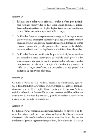 Estatuto da Criança e do Adolescente – 7ª edição 
Artigo 3º 
1) Todas as ações relativas às crianças, levadas a efeito por institui-ções 
públicas ou privadas de bem-estar social, tribunais, autori-dades 
administrativas ou órgãos legislativos, devem considerar, 
155 
primordialmente, o interesse maior da criança. 
2) Os Estados-Partes se comprometem a assegurar à criança a prote-ção 
e o cuidado que sejam necessários para seu bem-estar, levando 
em consideração os direitos e deveres de seus pais, tutores ou outras 
pessoas responsáveis por ela perante a lei e, com essa finalidade, 
tomarão todas as medidas legislativas e administrativas adequadas. 
3) Os Estados-Partes se certificarão de que as instituições, os serviços 
e os estabelecimentos encarregados do cuidado ou da proteção das 
crianças cumpram com os padrões estabelecidos pelas autoridades 
competentes, especialmente no que diz respeito à segurança e à 
saúde das crianças, ao número e à competência de seu pessoal e à 
existência de supervisão adequada. 
Artigo 4º 
Os Estados-Partes adotarão todas as medidas administrativas, legislati-vas 
e de outra índole com vistas à implementação dos direitos reconhe-cidos 
na presente Convenção. Com relação aos direitos econômicos, 
sociais e culturais, os Estados-Partes adotarão essas medidas utilizando 
ao máximo os recursos disponíveis e, quando necessário, dentro de um 
quadro de cooperação internacional. 
Artigo 5º 
Os Estados-Partes respeitarão as responsabilidades, os direitos e os de-veres 
dos pais ou, onde for o caso, dos membros da família ampliada ou 
da comunidade, conforme determinem os costumes locais, dos tutores 
ou de outras pessoas legalmente responsáveis, de proporcionar à criança 
 