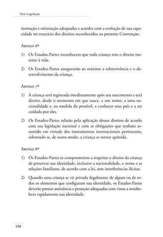 Série Legislação 
instrução e orientação adequadas e acordes com a evolução de sua capa-cidade 
156 
no exercício dos direitos reconhecidos na presente Convenção. 
Artigo 6º 
1) Os Estados-Partes reconhecem que toda criança tem o direito ine-rente 
à vida. 
2) Os Estados-Partes assegurarão ao máximo a sobrevivência e o de-senvolvimento 
da criança. 
Artigo 7º 
1) A criança será registrada imediatamente após seu nascimento e terá 
direito, desde o momento em que nasce, a um nome, a uma na-cionalidade 
e, na medida do possível, a conhecer seus pais e a ser 
cuidada por eles. 
2) Os Estados-Partes zelarão pela aplicação desses direitos de acordo 
com sua legislação nacional e com as obrigações que tenham as-sumido 
em virtude dos instrumentos internacionais pertinentes, 
sobretudo se, de outro modo, a criança se tornar apátrida. 
Artigo 8º 
1) Os Estados-Partes se comprometem a respeitar o direito da criança 
de preservar sua identidade, inclusive a nacionalidade, o nome e as 
relações familiares, de acordo com a lei, sem interferências ilícitas. 
2) Quando uma criança se vir privada ilegalmente de algum ou de to-dos 
os elementos que configuram sua identidade, os Estados-Partes 
deverão prestar assistência e proteção adequadas com vistas a restabe-lecer 
rapidamente sua identidade. 
 
