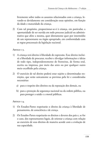 Estatuto da Criança e do Adolescente – 7ª edição 
159 
livremente sobre todos os assuntos relacionados com a criança, le-vando- 
se devidamente em consideração essas opiniões, em função 
da idade e maturidade da criança. 
2) Com tal propósito, proporcionar-se-á à criança, em particular, a 
oportunidade de ser ouvida em todo processo judicial ou adminis-trativo 
que afete a mesma, quer diretamente quer por intermédio 
de um representante ou órgão apropriado, em conformidade com 
as regras processuais da legislação nacional. 
Artigo 13. 
1) A criança terá direito à liberdade de expressão. Esse direito inclui-rá 
a liberdade de procurar, receber e divulgar informações e ideias 
de todo tipo, independentemente de fronteiras, de forma oral, 
escrita ou impressa, por meio das artes ou por qualquer outro 
meio escolhido pela criança. 
2) O exercício de tal direito poderá estar sujeito a determinadas res-trições, 
que serão unicamente as previstas pela lei e consideradas 
necessárias: 
a) para o respeito dos direitos ou da reputação dos demais, ou 
b) para a proteção da segurança nacional ou da ordem pública, ou 
para proteger a saúde e a moral públicas. 
Artigo 14. 
1) Os Estados-Partes respeitarão o direito da criança à liberdade de 
pensamento, de consciência e de crença. 
2) Os Estados-Partes respeitarão os direitos e deveres dos pais e, se for 
o caso, dos representantes legais, de orientar a criança com relação 
ao exercício de seus direitos de maneira acorde com a evolução de 
sua capacidade. 
 