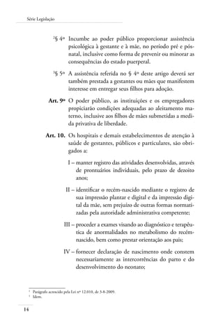 Série Legislação 
14 
2§ 4º Incumbe ao poder público proporcionar assistência 
psicológica à gestante e à mãe, no período pré e pós-natal, 
inclusive como forma de prevenir ou minorar as 
consequências do estado puerperal. 
3§ 5º A assistência referida no § 4º deste artigo deverá ser 
também prestada a gestantes ou mães que manifestem 
interesse em entregar seus filhos para adoção. 
Art. 9º O poder público, as instituições e os empregadores 
propiciarão condições adequadas ao aleitamento ma-terno, 
inclusive aos filhos de mães submetidas a medi-da 
privativa de liberdade. 
Art. 10. Os hospitais e demais estabelecimentos de atenção à 
saúde de gestantes, públicos e particulares, são obri-gados 
a: 
I – manter registro das atividades desenvolvidas, através 
de prontuários individuais, pelo prazo de dezoito 
anos; 
II – identificar o recém-nascido mediante o registro de 
sua impressão plantar e digital e da impressão digi-tal 
da mãe, sem prejuízo de outras formas normati-zadas 
pela autoridade administrativa competente; 
III – proceder a exames visando ao diagnóstico e terapêu-tica 
de anormalidades no metabolismo do recém-nascido, 
bem como prestar orientação aos pais; 
IV – fornecer declaração de nascimento onde constem 
necessariamente as intercorrências do parto e do 
desenvolvimento do neonato; 
2 Parágrafo acrescido pela Lei nº 12.010, de 3-8-2009. 
3 Idem. 
 