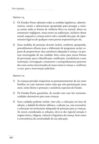 Série Legislação 
Artigo 19. 
1) Os Estados-Partes adotarão todas as medidas legislativas, adminis-trativas, 
162 
sociais e educacionais apropriadas para proteger a crian-ça 
contra todas as formas de violência física ou mental, abuso ou 
tratamento negligente, maus-tratos ou exploração, inclusive abuso 
sexual, enquanto a criança estiver sob a custódia dos pais, do repre-sentante 
legal ou de qualquer outra pessoa responsável por ela. 
2) Essas medidas de proteção deverão incluir, conforme apropriado, 
procedimentos eficazes para a elaboração de programas sociais ca-pazes 
de proporcionar uma assistência adequada à criança e às pes-soas 
encarregadas de seu cuidado, bem como para outras formas 
de prevenção, para a identificação, notificação, transferência a uma 
instituição, investigação, tratamento e acompanhamento posterior 
dos casos acima mencionados de maus-tratos à criança e, conforme 
o caso, para a intervenção judiciária. 
Artigo 20. 
1) As crianças privadas temporária ou permanentemente do seu meio 
familiar, ou cujo interesse maior exija que não permaneçam nesse 
meio, terão direito à proteção e assistência especiais do Estado. 
2) Os Estados-Partes garantirão, de acordo com suas leis nacionais, 
cuidados alternativos para essas crianças. 
3) Esses cuidados poderão incluir, inter alia, a colocação em lares de 
adoção, a kafalah do direito islâmico, a adoção ou, caso necessário, 
a colocação em instituições adequadas de proteção para as crianças. 
Ao serem consideradas as soluções, deve-se dar especial atenção à 
origem étnica, religiosa, cultural e linguística da criança, bem como 
à conveniência da continuidade de sua educação. 
 