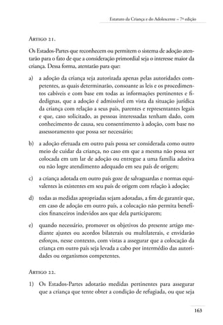 Estatuto da Criança e do Adolescente – 7ª edição 
163 
Artigo 21. 
Os Estados-Partes que reconhecem ou permitem o sistema de adoção aten-tarão 
para o fato de que a consideração primordial seja o interesse maior da 
criança. Dessa forma, atentarão para que: 
a) a adoção da criança seja autorizada apenas pelas autoridades com-petentes, 
as quais determinarão, consoante as leis e os procedimen-tos 
cabíveis e com base em todas as informações pertinentes e fi-dedignas, 
que a adoção é admissível em vista da situação jurídica 
da criança com relação a seus pais, parentes e representantes legais 
e que, caso solicitado, as pessoas interessadas tenham dado, com 
conhecimento de causa, seu consentimento à adoção, com base no 
assessoramento que possa ser necessário; 
b) a adoção efetuada em outro país possa ser considerada como outro 
meio de cuidar da criança, no caso em que a mesma não possa ser 
colocada em um lar de adoção ou entregue a uma família adotiva 
ou não logre atendimento adequado em seu país de origem; 
c) a criança adotada em outro país goze de salvaguardas e normas equi-valentes 
às existentes em seu país de origem com relação à adoção; 
d) todas as medidas apropriadas sejam adotadas, a fim de garantir que, 
em caso de adoção em outro país, a colocação não permita benefí-cios 
financeiros indevidos aos que dela participarem; 
e) quando necessário, promover os objetivos do presente artigo me-diante 
ajustes ou acordos bilaterais ou multilaterais, e envidarão 
esforços, nesse contexto, com vistas a assegurar que a colocação da 
criança em outro país seja levada a cabo por intermédio das autori-dades 
ou organismos competentes. 
Artigo 22. 
1) Os Estados-Partes adotarão medidas pertinentes para assegurar 
que a criança que tente obter a condição de refugiada, ou que seja 
 
