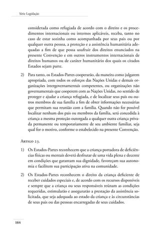 Série Legislação 
164 
considerada como refugiada de acordo com o direito e os proce-dimentos 
internacionais ou internos aplicáveis, receba, tanto no 
caso de estar sozinha como acompanhada por seus pais ou por 
qualquer outra pessoa, a proteção e a assistência humanitária ade-quadas 
a fim de que possa usufruir dos direitos enunciados na 
presente Convenção e em outros instrumentos internacionais de 
direitos humanos ou de caráter humanitário dos quais os citados 
Estados sejam parte. 
2) Para tanto, os Estados-Partes cooperarão, da maneira como julgarem 
apropriada, com todos os esforços das Nações Unidas e demais or-ganizações 
intergovernamentais competentes, ou organizações não 
governamentais que cooperem com as Nações Unidas, no sentido de 
proteger e ajudar a criança refugiada, e de localizar seus pais ou ou-tros 
membros de sua família a fim de obter informações necessárias 
que permitam sua reunião com a família. Quando não for possível 
localizar nenhum dos pais ou membros da família, será concedida à 
criança a mesma proteção outorgada a qualquer outra criança priva-da 
permanente ou temporariamente de seu ambiente familiar, seja 
qual for o motivo, conforme o estabelecido na presente Convenção. 
Artigo 23. 
1) Os Estados-Partes reconhecem que a criança portadora de deficiên-cias 
físicas ou mentais deverá desfrutar de uma vida plena e decente 
em condições que garantam sua dignidade, favoreçam sua autono-mia 
e facilitem sua participação ativa na comunidade. 
2) Os Estados-Partes reconhecem o direito da criança deficiente de 
receber cuidados especiais e, de acordo com os recursos disponíveis 
e sempre que a criança ou seus responsáveis reúnam as condições 
requeridas, estimularão e assegurarão a prestação da assistência so-licitada, 
que seja adequada ao estado da criança e às circunstâncias 
de seus pais ou das pessoas encarregadas de seus cuidados. 
 