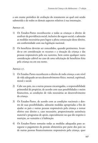 Estatuto da Criança e do Adolescente – 7ª edição 
167 
a um exame periódico de avaliação do tratamento ao qual está sendo 
submetida e de todos os demais aspectos relativos à sua internação. 
Artigo 26. 
1) Os Estados-Partes reconhecerão a todas as crianças o direito de 
usufruir da previdência social, inclusive do seguro social, e adotarão 
as medidas necessárias para lograr a plena consecução desse direito, 
em conformidade com sua legislação nacional. 
2) Os benefícios deverão ser concedidos, quando pertinentes, levan-do- 
se em consideração os recursos e a situação da criança e das 
pessoas responsáveis pelo seu sustento, bem como qualquer outra 
consideração cabível no caso de uma solicitação de benefícios feita 
pela criança ou em seu nome. 
Artigo 27. 
1) Os Estados-Partes reconhecem o direito de toda criança a um nível 
de vida adequado ao seu desenvolvimento físico, mental, espiritual, 
moral e social. 
2) Cabe aos pais, ou a outras pessoas encarregadas, a responsabilidade 
primordial de propiciar, de acordo com suas possibilidades e meios 
financeiros, as condições de vida necessárias ao desenvolvimento 
da criança. 
3) Os Estados-Partes, de acordo com as condições nacionais e den-tro 
de suas possibilidades, adotarão medidas apropriadas a fim de 
ajudar os pais e outras pessoas responsáveis pela criança a tornar 
efetivo esse direito e, caso necessário, proporcionarão assistência 
material e programas de apoio, especialmente no que diz respeito à 
nutrição, ao vestuário e à habitação. 
4) Os Estados-Partes tomarão todas as medidas adequadas para as-segurar 
o pagamento da pensão alimentícia por parte dos pais ou 
de outras pessoas financeiramente responsáveis pela criança, quer 
 