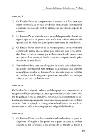 Estatuto da Criança e do Adolescente – 7ª edição 
173 
Artigo 38. 
1) Os Estados-Partes se comprometem a respeitar e a fazer com que 
sejam respeitadas as normas do direito humanitário internacional 
aplicáveis em casos de conflito armado no que digam respeito às 
crianças. 
2) Os Estados-Partes adotarão todas as medidas possíveis a fim de as-segurar 
que todas as pessoas que ainda não tenham completado 
quinze anos de idade não participem diretamente de hostilidades. 
3) Os Estados-Partes abster-se-ão de recrutar pessoas que não tenham 
completado quinze anos de idade para servir em suas forças arma-das. 
Caso recrutem pessoas que tenham completado quinze anos 
mas que tenham menos de dezoito anos, deverão procurar dar prio-ridade 
aos de mais idade. 
4) Em conformidade com suas obrigações de acordo com o direito hu-manitário 
internacional para proteção da população civil durante 
os conflitos armados, os Estados-Partes adotarão todas as medidas 
necessárias a fim de assegurar a proteção e o cuidado das crianças 
afetadas por um conflito armado. 
Artigo 39. 
Os Estados-Partes adotarão todas as medidas apropriadas para estimular a 
recuperação física e psicológica e a reintegração social de toda criança víti-ma 
de qualquer forma de abandono, exploração ou abuso; tortura ou ou-tros 
tratamentos ou penas cruéis, desumanos ou degradantes; ou conflitos 
armados. Essa recuperação e reintegração serão efetuadas em ambiente 
que estimule a saúde, o respeito próprio e a dignidade da criança. 
Artigo 40. 
1) Os Estados-Partes reconhecem o direito de toda criança a quem se 
alegue ter infringido as leis penais ou a quem se acuse ou declare 
culpada de ter infringido as leis penais de ser tratada de modo a 
 