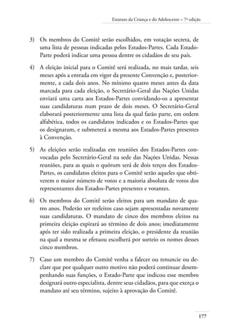 Estatuto da Criança e do Adolescente – 7ª edição 
3) Os membros do Comitê serão escolhidos, em votação secreta, de 
177 
uma lista de pessoas indicadas pelos Estados-Partes. Cada Estado- 
Parte poderá indicar uma pessoa dentre os cidadãos de seu país. 
4) A eleição inicial para o Comitê será realizada, no mais tardar, seis 
meses após a entrada em vigor da presente Convenção e, posterior-mente, 
a cada dois anos. No mínimo quatro meses antes da data 
marcada para cada eleição, o Secretário-Geral das Nações Unidas 
enviará uma carta aos Estados-Partes convidando-os a apresentar 
suas candidaturas num prazo de dois meses. O Secretário-Geral 
elaborará posteriormente uma lista da qual farão parte, em ordem 
alfabética, todos os candidatos indicados e os Estados-Partes que 
os designaram, e submeterá a mesma aos Estados-Partes presentes 
à Convenção. 
5) As eleições serão realizadas em reuniões dos Estados-Partes con-vocadas 
pelo Secretário-Geral na sede das Nações Unidas. Nessas 
reuniões, para as quais o quórum será de dois terços dos Estados- 
Partes, os candidatos eleitos para o Comitê serão aqueles que obti-verem 
o maior número de votos e a maioria absoluta de votos dos 
representantes dos Estados-Partes presentes e votantes. 
6) Os membros do Comitê serão eleitos para um mandato de qua-tro 
anos. Poderão ser reeleitos caso sejam apresentadas novamente 
suas candidaturas. O mandato de cinco dos membros eleitos na 
primeira eleição expirará ao término de dois anos; imediatamente 
após ter sido realizada a primeira eleição, o presidente da reunião 
na qual a mesma se efetuou escolherá por sorteio os nomes desses 
cinco membros. 
7) Caso um membro do Comitê venha a falecer ou renuncie ou de-clare 
que por qualquer outro motivo não poderá continuar desem-penhando 
suas funções, o Estado-Parte que indicou esse membro 
designará outro especialista, dentre seus cidadãos, para que exerça o 
mandato até seu término, sujeito à aprovação do Comitê. 
 