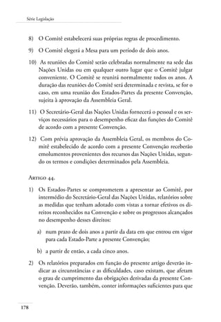 Série Legislação 
8) O Comitê estabelecerá suas próprias regras de procedimento. 
9) O Comitê elegerá a Mesa para um período de dois anos. 
10) As reuniões do Comitê serão celebradas normalmente na sede das 
178 
Nações Unidas ou em qualquer outro lugar que o Comitê julgar 
conveniente. O Comitê se reunirá normalmente todos os anos. A 
duração das reuniões do Comitê será determinada e revista, se for o 
caso, em uma reunião dos Estados-Partes da presente Convenção, 
sujeita à aprovação da Assembleia Geral. 
11) O Secretário-Geral das Nações Unidas fornecerá o pessoal e os ser-viços 
necessários para o desempenho eficaz das funções do Comitê 
de acordo com a presente Convenção. 
12) Com prévia aprovação da Assembleia Geral, os membros do Co-mitê 
estabelecido de acordo com a presente Convenção receberão 
emolumentos provenientes dos recursos das Nações Unidas, segun-do 
os termos e condições determinados pela Assembleia. 
Artigo 44. 
1) Os Estados-Partes se comprometem a apresentar ao Comitê, por 
intermédio do Secretário-Geral das Nações Unidas, relatórios sobre 
as medidas que tenham adotado com vistas a tornar efetivos os di-reitos 
reconhecidos na Convenção e sobre os progressos alcançados 
no desempenho desses direitos: 
a) num prazo de dois anos a partir da data em que entrou em vigor 
para cada Estado-Parte a presente Convenção; 
b) a partir de então, a cada cinco anos. 
2) Os relatórios preparados em função do presente artigo deverão in-dicar 
as circunstâncias e as dificuldades, caso existam, que afetam 
o grau de cumprimento das obrigações derivadas da presente Con-venção. 
Deverão, também, conter informações suficientes para que 
 