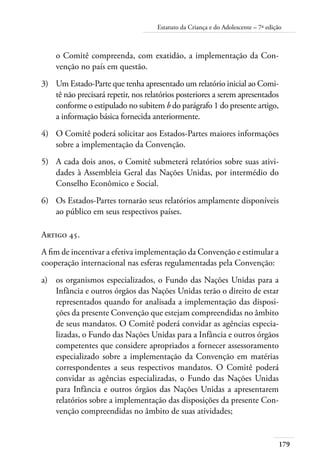 Estatuto da Criança e do Adolescente – 7ª edição 
o Comitê compreenda, com exatidão, a implementação da Con-venção 
179 
no país em questão. 
3) Um Estado-Parte que tenha apresentado um relatório inicial ao Comi-tê 
não precisará repetir, nos relatórios posteriores a serem apresentados 
conforme o estipulado no subitem b do parágrafo 1 do presente artigo, 
a informação básica fornecida anteriormente. 
4) O Comitê poderá solicitar aos Estados-Partes maiores informações 
sobre a implementação da Convenção. 
5) A cada dois anos, o Comitê submeterá relatórios sobre suas ativi-dades 
à Assembleia Geral das Nações Unidas, por intermédio do 
Conselho Econômico e Social. 
6) Os Estados-Partes tornarão seus relatórios amplamente disponíveis 
ao público em seus respectivos países. 
Artigo 45. 
A fim de incentivar a efetiva implementação da Convenção e estimular a 
cooperação internacional nas esferas regulamentadas pela Convenção: 
a) os organismos especializados, o Fundo das Nações Unidas para a 
Infância e outros órgãos das Nações Unidas terão o direito de estar 
representados quando for analisada a implementação das disposi-ções 
da presente Convenção que estejam compreendidas no âmbito 
de seus mandatos. O Comitê poderá convidar as agências especia-lizadas, 
o Fundo das Nações Unidas para a Infância e outros órgãos 
competentes que considere apropriados a fornecer assessoramento 
especializado sobre a implementação da Convenção em matérias 
correspondentes a seus respectivos mandatos. O Comitê poderá 
convidar as agências especializadas, o Fundo das Nações Unidas 
para Infância e outros órgãos das Nações Unidas a apresentarem 
relatórios sobre a implementação das disposições da presente Con-venção 
compreendidas no âmbito de suas atividades; 
 