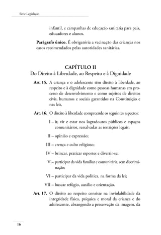 Série Legislação 
16 
infantil, e campanhas de educação sanitária para pais, 
educadores e alunos. 
Parágrafo único. É obrigatória a vacinação das crianças nos 
casos recomendados pelas autoridades sanitárias. 
CAPÍTULO II 
Do Direito à Liberdade, ao Respeito e à Dignidade 
Art. 15. A criança e o adolescente têm direito à liberdade, ao 
respeito e à dignidade como pessoas humanas em pro-cesso 
de desenvolvimento e como sujeitos de direitos 
civis, humanos e sociais garantidos na Constituição e 
nas leis. 
Art. 16. O direito à liberdade compreende os seguintes aspectos: 
I – ir, vir e estar nos logradouros públicos e espaços 
comunitários, ressalvadas as restrições legais; 
II – opinião e expressão; 
III – crença e culto religioso; 
IV – brincar, praticar esportes e divertir-se; 
V – participar da vida familiar e comunitária, sem discrimi-nação; 
VI – participar da vida política, na forma da lei; 
VII – buscar refúgio, auxílio e orientação. 
Art. 17. O direito ao respeito consiste na inviolabilidade da 
integridade física, psíquica e moral da criança e do 
adolescente, abrangendo a preservação da imagem, da 
 