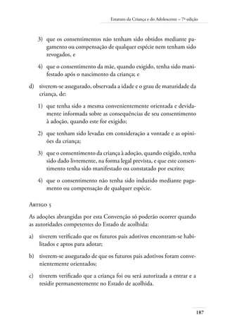 Estatuto da Criança e do Adolescente – 7ª edição 
3) que os consentimentos não tenham sido obtidos mediante pa-gamento 
ou compensação de qualquer espécie nem tenham sido 
187 
revogados, e 
4) que o consentimento da mãe, quando exigido, tenha sido mani-festado 
após o nascimento da criança; e 
d) tiverem-se assegurado, observada a idade e o grau de maturidade da 
criança, de: 
1) que tenha sido a mesma convenientemente orientada e devida-mente 
informada sobre as consequências de seu consentimento 
à adoção, quando este for exigido; 
2) que tenham sido levadas em consideração a vontade e as opini-ões 
da criança; 
3) que o consentimento da criança à adoção, quando exigido, tenha 
sido dado livremente, na forma legal prevista, e que este consen-timento 
tenha sido manifestado ou constatado por escrito; 
4) que o consentimento não tenha sido induzido mediante paga-mento 
ou compensação de qualquer espécie. 
Artigo 5 
As adoções abrangidas por esta Convenção só poderão ocorrer quando 
as autoridades competentes do Estado de acolhida: 
a) tiverem verificado que os futuros pais adotivos encontram-se habi-litados 
e aptos para adotar; 
b) tiverem-se assegurado de que os futuros pais adotivos foram conve-nientemente 
orientados; 
c) tiverem verificado que a criança foi ou será autorizada a entrar e a 
residir permanentemente no Estado de acolhida. 
 