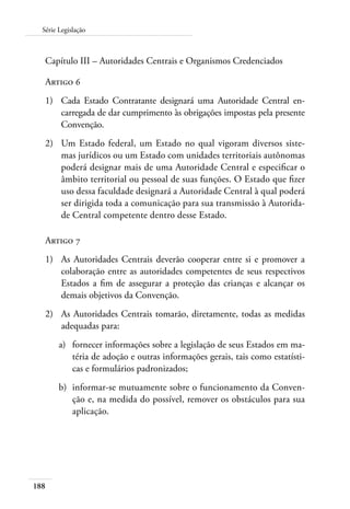 Série Legislação 
Capítulo III – Autoridades Centrais e Organismos Credenciados 
Artigo 6 
1) Cada Estado Contratante designará uma Autoridade Central en-carregada 
188 
de dar cumprimento às obrigações impostas pela presente 
Convenção. 
2) Um Estado federal, um Estado no qual vigoram diversos siste-mas 
jurídicos ou um Estado com unidades territoriais autônomas 
poderá designar mais de uma Autoridade Central e especificar o 
âmbito territorial ou pessoal de suas funções. O Estado que fizer 
uso dessa faculdade designará a Autoridade Central à qual poderá 
ser dirigida toda a comunicação para sua transmissão à Autorida-de 
Central competente dentro desse Estado. 
Artigo 7 
1) As Autoridades Centrais deverão cooperar entre si e promover a 
colaboração entre as autoridades competentes de seus respectivos 
Estados a fim de assegurar a proteção das crianças e alcançar os 
demais objetivos da Convenção. 
2) As Autoridades Centrais tomarão, diretamente, todas as medidas 
adequadas para: 
a) fornecer informações sobre a legislação de seus Estados em ma-téria 
de adoção e outras informações gerais, tais como estatísti-cas 
e formulários padronizados; 
b) informar-se mutuamente sobre o funcionamento da Conven-ção 
e, na medida do possível, remover os obstáculos para sua 
aplicação. 
 