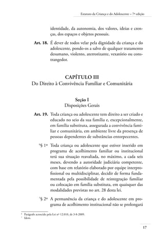 Estatuto da Criança e do Adolescente – 7ª edição 
17 
identidade, da autonomia, dos valores, ideias e cren-ças, 
dos espaços e objetos pessoais. 
Art. 18. É dever de todos velar pela dignidade da criança e do 
adolescente, pondo-os a salvo de qualquer tratamento 
desumano, violento, aterrorizante, vexatório ou cons-trangedor. 
Capítulo III 
Do Direito à Convivência Familiar e Comunitária 
Seção I 
Disposições Gerais 
Art. 19. Toda criança ou adolescente tem direito a ser criado e 
educado no seio da sua família e, excepcionalmente, 
em família substituta, assegurada a convivência fami-liar 
e comunitária, em ambiente livre da presença de 
pessoas dependentes de substâncias entorpecentes. 
6§ 1º Toda criança ou adolescente que estiver inserido em 
programa de acolhimento familiar ou institucional 
terá sua situação reavaliada, no máximo, a cada seis 
meses, devendo a autoridade judiciária competente, 
com base em relatório elaborado por equipe interpro-fissional 
ou multidisciplinar, decidir de forma funda-mentada 
pela possibilidade de reintegração familiar 
ou colocação em família substituta, em quaisquer das 
modalidades previstas no art. 28 desta lei. 
7§ 2º A permanência da criança e do adolescente em pro-grama 
de acolhimento institucional não se prolongará 
6 Parágrafo acrescido pela Lei nº 12.010, de 3-8-2009. 
7 Idem. 
 