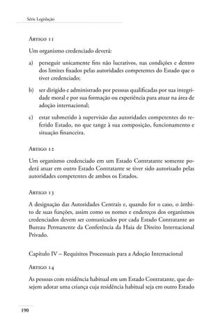 Série Legislação 
Artigo 11 
Um organismo credenciado deverá: 
a) perseguir unicamente fins não lucrativos, nas condições e dentro 
190 
dos limites fixados pelas autoridades competentes do Estado que o 
tiver credenciado; 
b) ser dirigido e administrado por pessoas qualificadas por sua integri-dade 
moral e por sua formação ou experiência para atuar na área de 
adoção internacional; 
c) estar submetido à supervisão das autoridades competentes do re-ferido 
Estado, no que tange à sua composição, funcionamento e 
situação financeira. 
Artigo 12 
Um organismo credenciado em um Estado Contratante somente po-derá 
atuar em outro Estado Contratante se tiver sido autorizado pelas 
autoridades competentes de ambos os Estados. 
Artigo 13 
A designação das Autoridades Centrais e, quando for o caso, o âmbi-to 
de suas funções, assim como os nomes e endereços dos organismos 
credenciados devem ser comunicados por cada Estado Contratante ao 
Bureau Permanente da Conferência da Haia de Direito Internacional 
Privado. 
Capítulo IV – Requisitos Processuais para a Adoção Internacional 
Artigo 14 
As pessoas com residência habitual em um Estado Contratante, que de-sejem 
adotar uma criança cuja residência habitual seja em outro Estado 
 