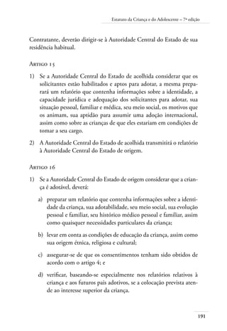 Estatuto da Criança e do Adolescente – 7ª edição 
191 
Contratante, deverão dirigir-se à Autoridade Central do Estado de sua 
residência habitual. 
Artigo 15 
1) Se a Autoridade Central do Estado de acolhida considerar que os 
solicitantes estão habilitados e aptos para adotar, a mesma prepa-rará 
um relatório que contenha informações sobre a identidade, a 
capacidade jurídica e adequação dos solicitantes para adotar, sua 
situação pessoal, familiar e médica, seu meio social, os motivos que 
os animam, sua aptidão para assumir uma adoção internacional, 
assim como sobre as crianças de que eles estariam em condições de 
tomar a seu cargo. 
2) A Autoridade Central do Estado de acolhida transmitirá o relatório 
à Autoridade Central do Estado de origem. 
Artigo 16 
1) Se a Autoridade Central do Estado de origem considerar que a crian-ça 
é adotável, deverá: 
a) preparar um relatório que contenha informações sobre a identi-dade 
da criança, sua adotabilidade, seu meio social, sua evolução 
pessoal e familiar, seu histórico médico pessoal e familiar, assim 
como quaisquer necessidades particulares da criança; 
b) levar em conta as condições de educação da criança, assim como 
sua origem étnica, religiosa e cultural; 
c) assegurar-se de que os consentimentos tenham sido obtidos de 
acordo com o artigo 4; e 
d) verificar, baseando-se especialmente nos relatórios relativos à 
criança e aos futuros pais adotivos, se a colocação prevista aten-de 
ao interesse superior da criança. 
 