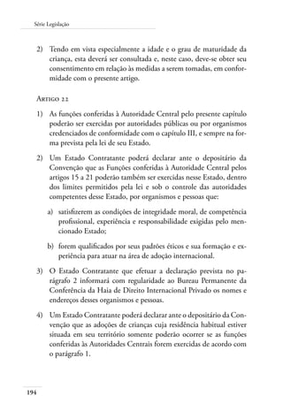 Série Legislação 
2) Tendo em vista especialmente a idade e o grau de maturidade da 
194 
criança, esta deverá ser consultada e, neste caso, deve-se obter seu 
consentimento em relação às medidas a serem tomadas, em confor-midade 
com o presente artigo. 
Artigo 22 
1) As funções conferidas à Autoridade Central pelo presente capítulo 
poderão ser exercidas por autoridades públicas ou por organismos 
credenciados de conformidade com o capítulo III, e sempre na for-ma 
prevista pela lei de seu Estado. 
2) Um Estado Contratante poderá declarar ante o depositário da 
Convenção que as Funções conferidas à Autoridade Central pelos 
artigos 15 a 21 poderão também ser exercidas nesse Estado, dentro 
dos limites permitidos pela lei e sob o controle das autoridades 
competentes desse Estado, por organismos e pessoas que: 
a) satisfizerem as condições de integridade moral, de competência 
profissional, experiência e responsabilidade exigidas pelo men-cionado 
Estado; 
b) forem qualificados por seus padrões éticos e sua formação e ex-periência 
para atuar na área de adoção internacional. 
3) O Estado Contratante que efetuar a declaração prevista no pa-rágrafo 
2 informará com regularidade ao Bureau Permanente da 
Conferência da Haia de Direito Internacional Privado os nomes e 
endereços desses organismos e pessoas. 
4) Um Estado Contratante poderá declarar ante o depositário da Con-venção 
que as adoções de crianças cuja residência habitual estiver 
situada em seu território somente poderão ocorrer se as funções 
conferidas às Autoridades Centrais forem exercidas de acordo com 
o parágrafo 1. 
 