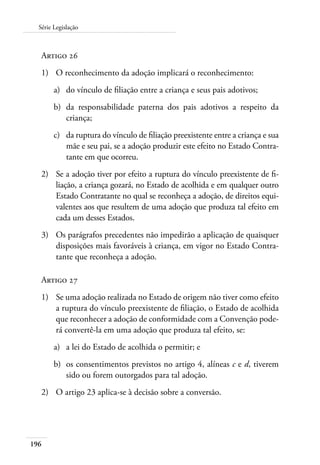 Série Legislação 
Artigo 26 
1) O reconhecimento da adoção implicará o reconhecimento: 
196 
a) do vínculo de filiação entre a criança e seus pais adotivos; 
b) da responsabilidade paterna dos pais adotivos a respeito da 
criança; 
c) da ruptura do vínculo de filiação preexistente entre a criança e sua 
mãe e seu pai, se a adoção produzir este efeito no Estado Contra-tante 
em que ocorreu. 
2) Se a adoção tiver por efeito a ruptura do vínculo preexistente de fi-liação, 
a criança gozará, no Estado de acolhida e em qualquer outro 
Estado Contratante no qual se reconheça a adoção, de direitos equi-valentes 
aos que resultem de uma adoção que produza tal efeito em 
cada um desses Estados. 
3) Os parágrafos precedentes não impedirão a aplicação de quaisquer 
disposições mais favoráveis à criança, em vigor no Estado Contra-tante 
que reconheça a adoção. 
Artigo 27 
1) Se uma adoção realizada no Estado de origem não tiver como efeito 
a ruptura do vínculo preexistente de filiação, o Estado de acolhida 
que reconhecer a adoção de conformidade com a Convenção pode-rá 
convertê-la em uma adoção que produza tal efeito, se: 
a) a lei do Estado de acolhida o permitir; e 
b) os consentimentos previstos no artigo 4, alíneas c e d, tiverem 
sido ou forem outorgados para tal adoção. 
2) O artigo 23 aplica-se à decisão sobre a conversão. 
 