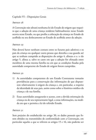 Estatuto da Criança e do Adolescente – 7ª edição 
Capítulo VI – Disposições Gerais 
Artigo 28 
A Convenção não afetará nenhuma lei do Estado de origem que requei-ra 
que a adoção de uma criança residente habitualmente nesse Estado 
ocorra nesse Estado, ou que proíba a colocação da criança no Estado de 
acolhida ou seu deslocamento ao Estado de acolhida antes da adoção. 
Artigo 29 
Não deverá haver nenhum contato entre os futuros pais adotivos e os 
pais da criança ou qualquer outra pessoa que detenha a sua guarda até 
que se tenham cumprido as disposições do artigo 4, alíneas a a c e do 
artigo 5, alínea a, salvo os casos em que a adoção for efetuada entre 
membros de uma mesma família ou em que as condições fixadas pela 
autoridade competente do Estado de origem forem cumpridas. 
197 
Artigo 30 
1) As autoridades competentes de um Estado Contratante tomarão 
providências para a conservação das informações de que dispuse-rem 
relativamente à origem da criança e, em particular, a respeito 
da identidade de seus pais, assim como sobre o histórico médico da 
criança e de sua família. 
2) Essas autoridades assegurarão o acesso, com a devida orientação da 
criança ou de seu representante legal, a estas informações, na medi-da 
em que o permita a lei do referido Estado. 
Artigo 31 
Sem prejuízo do estabelecido no artigo 30, os dados pessoais que fo-rem 
obtidos ou transmitidos de conformidade com a Convenção, em 
particular aqueles a que se referem os artigos 15 e 16, não poderão ser 
 
