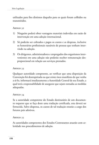 Série Legislação 
utilizados para fins distintos daqueles para os quais foram colhidos ou 
transmitidos. 
Artigo 32 
1) Ninguém poderá obter vantagens materiais indevidas em razão de 
198 
intervenção em uma adoção internacional. 
2) Só poderão ser cobrados e pagos os custos e as despesas, inclusive 
os honorários profissionais razoáveis de pessoas que tenham inter-vindo 
na adoção. 
3) Os dirigentes, administradores e empregados dos organismos inter-venientes 
em uma adoção não poderão receber remuneração des-proporcional 
em relação aos serviços prestados. 
Artigo 33 
Qualquer autoridade competente, ao verificar que uma disposição da 
Convenção foi desrespeitada ou que existe risco manifesto de que venha 
a sê-lo, informará imediatamente a Autoridade Central de seu Estado, a 
qual terá a responsabilidade de assegurar que sejam tomadas as medidas 
adequadas. 
Artigo 34 
Se a autoridade competente do Estado destinatário de um documen-to 
requerer que se faça deste uma tradução certificada, esta deverá ser 
fornecida. Salvo dispensa, os custos de tal tradução estarão a cargo dos 
futuros pais adotivos. 
Artigo 35 
As autoridades competentes dos Estados Contratantes atuarão com ce-leridade 
nos procedimentos de adoção. 
 