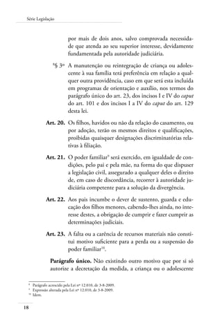 Série Legislação 
18 
por mais de dois anos, salvo comprovada necessida-de 
que atenda ao seu superior interesse, devidamente 
fundamentada pela autoridade judiciária. 
8§ 3º A manutenção ou reintegração de criança ou adoles-cente 
à sua família terá preferência em relação a qual-quer 
outra providência, caso em que será esta incluída 
em programas de orientação e auxílio, nos termos do 
parágrafo único do art. 23, dos incisos I e IV do caput 
do art. 101 e dos incisos I a IV do caput do art. 129 
desta lei. 
Art. 20. Os filhos, havidos ou não da relação do casamento, ou 
por adoção, terão os mesmos direitos e qualificações, 
proibidas quaisquer designações discriminatórias rela-tivas 
à filiação. 
Art. 21. O poder familiar9 será exercido, em igualdade de con-dições, 
pelo pai e pela mãe, na forma do que dispuser 
a legislação civil, assegurado a qualquer deles o direito 
de, em caso de discordância, recorrer à autoridade ju-diciária 
competente para a solução da divergência. 
Art. 22. Aos pais incumbe o dever de sustento, guarda e edu-cação 
dos filhos menores, cabendo-lhes ainda, no inte-resse 
destes, a obrigação de cumprir e fazer cumprir as 
determinações judiciais. 
Art. 23. A falta ou a carência de recursos materiais não consti-tui 
motivo suficiente para a perda ou a suspensão do 
poder familiar10. 
Parágrafo único. Não existindo outro motivo que por si só 
autorize a decretação da medida, a criança ou o adolescente 
8 Parágrafo acrescido pela Lei nº 12.010, de 3-8-2009. 
9 Expressão alterada pela Lei nº 12.010, de 3-8-2009. 
10 Idem. 
 