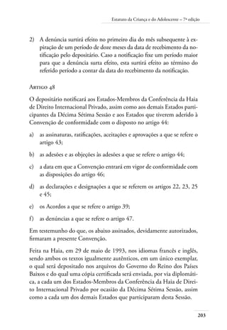 Estatuto da Criança e do Adolescente – 7ª edição 
2) A denúncia surtirá efeito no primeiro dia do mês subsequente à ex-piração 
de um período de doze meses da data de recebimento da no-tificação 
pelo depositário. Caso a notificação fixe um período maior 
203 
para que a denúncia surta efeito, esta surtirá efeito ao término do 
referido período a contar da data do recebimento da notificação. 
Artigo 48 
O depositário notificará aos Estados-Membros da Conferência da Haia 
de Direito Internacional Privado, assim como aos demais Estados parti-cipantes 
da Décima Sétima Sessão e aos Estados que tiverem aderido à 
Convenção de conformidade com o disposto no artigo 44: 
a) as assinaturas, ratificações, aceitações e aprovações a que se refere o 
artigo 43; 
b) as adesões e as objeções às adesões a que se refere o artigo 44; 
c) a data em que a Convenção entrará em vigor de conformidade com 
as disposições do artigo 46; 
d) as declarações e designações a que se referem os artigos 22, 23, 25 
e 45; 
e) os Acordos a que se refere o artigo 39; 
f ) as denúncias a que se refere o artigo 47. 
Em testemunho do que, os abaixo assinados, devidamente autorizados, 
firmaram a presente Convenção. 
Feita na Haia, em 29 de maio de 1993, nos idiomas francês e inglês, 
sendo ambos os textos igualmente autênticos, em um único exemplar, 
o qual será depositado nos arquivos do Governo do Reino dos Países 
Baixos e do qual uma cópia certificada será enviada, por via diplomáti-ca, 
a cada um dos Estados-Membros da Conferência da Haia de Direi-to 
Internacional Privado por ocasião da Décima Sétima Sessão, assim 
como a cada um dos demais Estados que participaram desta Sessão. 
 
