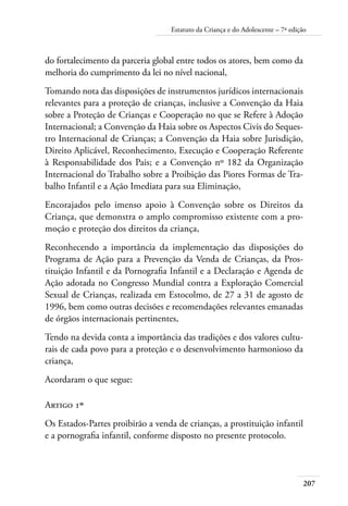 Estatuto da Criança e do Adolescente – 7ª edição 
do fortalecimento da parceria global entre todos os atores, bem como da 
melhoria do cumprimento da lei no nível nacional, 
Tomando nota das disposições de instrumentos jurídicos internacionais 
relevantes para a proteção de crianças, inclusive a Convenção da Haia 
sobre a Proteção de Crianças e Cooperação no que se Refere à Adoção 
Internacional; a Convenção da Haia sobre os Aspectos Civis do Seques-tro 
207 
Internacional de Crianças; a Convenção da Haia sobre Jurisdição, 
Direito Aplicável, Reconhecimento, Execução e Cooperação Referente 
à Responsabilidade dos Pais; e a Convenção nº 182 da Organização 
Internacional do Trabalho sobre a Proibição das Piores Formas de Tra-balho 
Infantil e a Ação Imediata para sua Eliminação, 
Encorajados pelo imenso apoio à Convenção sobre os Direitos da 
Criança, que demonstra o amplo compromisso existente com a pro-moção 
e proteção dos direitos da criança, 
Reconhecendo a importância da implementação das disposições do 
Programa de Ação para a Prevenção da Venda de Crianças, da Pros-tituição 
Infantil e da Pornografia Infantil e a Declaração e Agenda de 
Ação adotada no Congresso Mundial contra a Exploração Comercial 
Sexual de Crianças, realizada em Estocolmo, de 27 a 31 de agosto de 
1996, bem como outras decisões e recomendações relevantes emanadas 
de órgãos internacionais pertinentes, 
Tendo na devida conta a importância das tradições e dos valores cultu-rais 
de cada povo para a proteção e o desenvolvimento harmonioso da 
criança, 
Acordaram o que segue: 
Artigo 1º 
Os Estados-Partes proibirão a venda de crianças, a prostituição infantil 
e a pornografia infantil, conforme disposto no presente protocolo. 
 