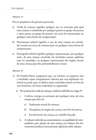 Série Legislação 
Artigo 2º 
Para os propósitos do presente protocolo: 
a) Venda de crianças significa qualquer ato ou transação pela qual 
208 
uma criança é transferida por qualquer pessoa ou grupo de pessoas 
a outra pessoa ou grupo de pessoas, em troca de remuneração ou 
qualquer outra forma de compensação; 
b) Prostituição infantil significa o uso de uma criança em ativida-des 
sexuais em troca de remuneração ou qualquer outra forma de 
compensação; 
c) Pornografia infantil significa qualquer representação, por qualquer 
meio, de uma criança envolvida em atividades sexuais explícitas 
reais ou simuladas, ou qualquer representação dos órgãos sexuais 
de uma criança para fins primordialmente sexuais. 
Artigo 3º 
1) Os Estados-Partes assegurarão que, no mínimo, os seguintes atos 
e atividades sejam integralmente cobertos por suas legislações cri-minal 
ou penal, quer os delitos sejam cometidos dentro ou fora de 
suas fronteiras, de forma individual ou organizada: 
a) No contexto da venda de crianças, conforme definido no artigo 2º; 
i. A oferta, entrega ou aceitação, por qualquer meio, de uma 
criança para fins de: 
a) Exploração sexual de crianças; 
b) Transplante de órgãos da criança com fins lucrativos; 
c) Envolvimento da criança em trabalho forçado. 
ii. A indução indevida ao consentimento, na qualidade de inter-mediário, 
para adoção de uma criança em violação dos ins-trumentos 
jurídicos internacionais aplicáveis sobre adoção; 
 