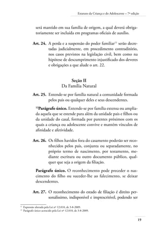 Estatuto da Criança e do Adolescente – 7ª edição 
19 
será mantido em sua família de origem, a qual deverá obriga-toriamente 
ser incluída em programas oficiais de auxílio. 
Art. 24. A perda e a suspensão do poder familiar11 serão decre-tadas 
judicialmente, em procedimento contraditório, 
nos casos previstos na legislação civil, bem como na 
hipótese de descumprimento injustificado dos deveres 
e obrigações a que alude o art. 22. 
Seção II 
Da Família Natural 
Art. 25. Entende-se por família natural a comunidade formada 
pelos pais ou qualquer deles e seus descendentes. 
12Parágrafo único. Entende-se por família extensa ou amplia-da 
aquela que se estende para além da unidade pais e filhos ou 
da unidade do casal, formada por parentes próximos com os 
quais a criança ou adolescente convive e mantém vínculos de 
afinidade e afetividade. 
Art. 26. Os filhos havidos fora do casamento poderão ser reco-nhecidos 
pelos pais, conjunta ou separadamente, no 
próprio termo de nascimento, por testamento, me-diante 
escritura ou outro documento público, qual-quer 
que seja a origem da filiação. 
Parágrafo único. O reconhecimento pode preceder o nas-cimento 
do filho ou suceder-lhe ao falecimento, se deixar 
descendentes. 
Art. 27. O reconhecimento do estado de filiação é direito per-sonalíssimo, 
indisponível e imprescritível, podendo ser 
11 Expressão alterada pela Lei nº 12.010, de 3-8-2009. 
12 Parágrafo único acrescido pela Lei nº 12.010, de 3-8-2009. 
 