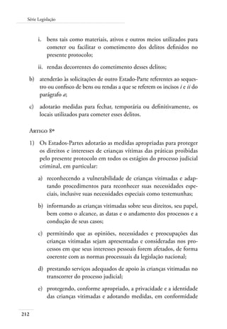 Série Legislação 
212 
i. bens tais como materiais, ativos e outros meios utilizados para 
cometer ou facilitar o cometimento dos delitos definidos no 
presente protocolo; 
ii. rendas decorrentes do cometimento desses delitos; 
b) atenderão às solicitações de outro Estado-Parte referentes ao seques-tro 
ou confisco de bens ou rendas a que se referem os incisos i e ii do 
parágrafo a; 
c) adotarão medidas para fechar, temporária ou definitivamente, os 
locais utilizados para cometer esses delitos. 
Artigo 8º 
1) Os Estados-Partes adotarão as medidas apropriadas para proteger 
os direitos e interesses de crianças vítimas das práticas proibidas 
pelo presente protocolo em todos os estágios do processo judicial 
criminal, em particular: 
a) reconhecendo a vulnerabilidade de crianças vitimadas e adap-tando 
procedimentos para reconhecer suas necessidades espe-ciais, 
inclusive suas necessidades especiais como testemunhas; 
b) informando as crianças vitimadas sobre seus direitos, seu papel, 
bem como o alcance, as datas e o andamento dos processos e a 
condução de seus casos; 
c) permitindo que as opiniões, necessidades e preocupações das 
crianças vitimadas sejam apresentadas e consideradas nos pro-cessos 
em que seus interesses pessoais forem afetados, de forma 
coerente com as normas processuais da legislação nacional; 
d) prestando serviços adequados de apoio às crianças vitimadas no 
transcorrer do processo judicial; 
e) protegendo, conforme apropriado, a privacidade e a identidade 
das crianças vitimadas e adotando medidas, em conformidade 
 