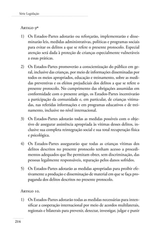 Série Legislação 
Artigo 9º 
1) Os Estados-Partes adotarão ou reforçarão, implementarão e disse-minarão 
214 
leis, medidas administrativas, políticas e programas sociais 
para evitar os delitos a que se refere o presente protocolo. Especial 
atenção será dada à proteção de crianças especialmente vulneráveis 
a essas práticas. 
2) Os Estados-Partes promoverão a conscientização do público em ge-ral, 
inclusive das crianças, por meio de informações disseminadas por 
todos os meios apropriados, educação e treinamento, sobre as medi-das 
preventivas e os efeitos prejudiciais dos delitos a que se refere o 
presente protocolo. No cumprimento das obrigações assumidas em 
conformidade com o presente artigo, os Estados-Partes incentivarão 
a participação da comunidade e, em particular, de crianças vitima-das, 
nas referidas informações e em programas educativos e de trei-namento, 
inclusive no nível internacional. 
3) Os Estados-Partes adotarão todas as medidas possíveis com o obje-tivo 
de assegurar assistência apropriada às vítimas desses delitos, in-clusive 
sua completa reintegração social e sua total recuperação física 
e psicológica. 
4) Os Estados-Partes assegurarão que todas as crianças vítimas dos 
delitos descritos no presente protocolo tenham acesso a procedi-mentos 
adequados que lhe permitam obter, sem discriminação, das 
pessoas legalmente responsáveis, reparação pelos danos sofridos. 
5) Os Estados-Partes adotarão as medidas apropriadas para proibir efe-tivamente 
a produção e disseminação de material em que se faça pro-paganda 
dos delitos descritos no presente protocolo. 
Artigo 10. 
1) Os Estados-Partes adotarão todas as medidas necessárias para inten-sificar 
a cooperação internacional por meio de acordos multilaterais, 
regionais e bilaterais para prevenir, detectar, investigar, julgar e punir 
 