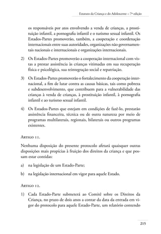 Estatuto da Criança e do Adolescente – 7ª edição 
os responsáveis por atos envolvendo a venda de crianças, a prosti-tuição 
infantil, a pornografia infantil e o turismo sexual infantil. Os 
Estados-Partes promoverão, também, a cooperação e coordenação 
internacionais entre suas autoridades, organizações não governamen-tais 
215 
nacionais e internacionais e organizações internacionais. 
2) Os Estados-Partes promoverão a cooperação internacional com vis-tas 
a prestar assistência às crianças vitimadas em sua recuperação 
física e psicológica, sua reintegração social e repatriação. 
3) Os Estados-Partes promoverão o fortalecimento da cooperação inter-nacional, 
a fim de lutar contra as causas básicas, tais como pobreza 
e subdesenvolvimento, que contribuem para a vulnerabilidade das 
crianças à venda de crianças, à prostituição infantil, à pornografia 
infantil e ao turismo sexual infantil. 
4) Os Estados-Partes que estejam em condições de fazê-lo, prestarão 
assistência financeira, técnica ou de outra natureza por meio de 
programas multilaterais, regionais, bilaterais ou outros programas 
existentes. 
Artigo 11. 
Nenhuma disposição do presente protocolo afetará quaisquer outras 
disposições mais propícias à fruição dos direitos da criança e que pos-sam 
estar contidas: 
a) na legislação de um Estado-Parte; 
b) na legislação internacional em vigor para aquele Estado. 
Artigo 12. 
1) Cada Estado-Parte submeterá ao Comitê sobre os Direitos da 
Criança, no prazo de dois anos a contar da data da entrada em vi-gor 
do protocolo para aquele Estado-Parte, um relatório contendo 
 