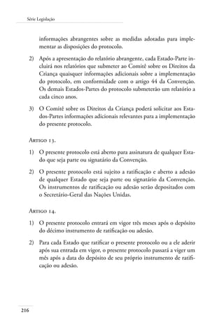 Série Legislação 
216 
informações abrangentes sobre as medidas adotadas para imple-mentar 
as disposições do protocolo. 
2) Após a apresentação do relatório abrangente, cada Estado-Parte in-cluirá 
nos relatórios que submeter ao Comitê sobre os Direitos da 
Criança quaisquer informações adicionais sobre a implementação 
do protocolo, em conformidade com o artigo 44 da Convenção. 
Os demais Estados-Partes do protocolo submeterão um relatório a 
cada cinco anos. 
3) O Comitê sobre os Direitos da Criança poderá solicitar aos Esta-dos- 
Partes informações adicionais relevantes para a implementação 
do presente protocolo. 
Artigo 13. 
1) O presente protocolo está aberto para assinatura de qualquer Esta-do 
que seja parte ou signatário da Convenção. 
2) O presente protocolo está sujeito a ratificação e aberto a adesão 
de qualquer Estado que seja parte ou signatário da Convenção. 
Os instrumentos de ratificação ou adesão serão depositados com 
o Secretário-Geral das Nações Unidas. 
Artigo 14. 
1) O presente protocolo entrará em vigor três meses após o depósito 
do décimo instrumento de ratificação ou adesão. 
2) Para cada Estado que ratificar o presente protocolo ou a ele aderir 
após sua entrada em vigor, o presente protocolo passará a viger um 
mês após a data do depósito de seu próprio instrumento de ratifi-cação 
ou adesão. 
 