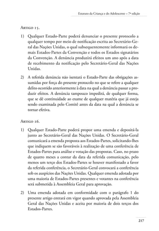Estatuto da Criança e do Adolescente – 7ª edição 
Artigo 15. 
1) Qualquer Estado-Parte poderá denunciar o presente protocolo a 
qualquer tempo por meio de notificação escrita ao Secretário-Ge-ral 
das Nações Unidas, o qual subsequentemente informará os de-mais 
217 
Estados-Partes da Convenção e todos os Estados signatários 
da Convenção. A denúncia produzirá efeitos um ano após a data 
de recebimento da notificação pelo Secretário-Geral das Nações 
Unidas. 
2) A referida denúncia não isentará o Estado-Parte das obrigações as-sumidas 
por força do presente protocolo no que se refere a qualquer 
delito ocorrido anteriormente à data na qual a denúncia passar a pro-duzir 
efeitos. A denúncia tampouco impedirá, de qualquer forma, 
que se dê continuidade ao exame de qualquer matéria que já esteja 
sendo examinada pelo Comitê antes da data na qual a denúncia se 
tornar efetiva. 
Artigo 16. 
1) Qualquer Estado-Parte poderá propor uma emenda e depositá-la 
junto ao Secretário-Geral das Nações Unidas. O Secretário-Geral 
comunicará a emenda proposta aos Estados-Partes, solicitando-lhes 
que indiquem se são favoráveis à realização de uma conferência de 
Estados-Partes para análise e votação das propostas. Caso, no prazo 
de quatro meses a contar da data da referida comunicação, pelo 
menos um terço dos Estados-Partes se houver manifestado a favor 
da referida conferência, o Secretário-Geral convocará a conferência 
sob os auspícios das Nações Unidas. Qualquer emenda adotada por 
uma maioria de Estados-Partes presentes e votantes na conferência 
será submetida à Assembleia Geral para aprovação. 
2) Uma emenda adotada em conformidade com o parágrafo 1 do 
presente artigo entrará em vigor quando aprovada pela Assembleia 
Geral das Nações Unidas e aceita por maioria de dois terços dos 
Estados-Partes. 
 