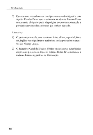 Série Legislação 
3) Quando uma emenda entrar em vigor, tornar-se-á obrigatória para 
218 
aqueles Estados-Partes que a aceitaram; os demais Estados-Partes 
continuarão obrigados pelas disposições do presente protocolo e 
por quaisquer emendas anteriores que tenham aceitado. 
Artigo 17. 
1) O presente protocolo, com textos em árabe, chinês, espanhol, fran-cês, 
inglês e russo igualmente autênticos, será depositado nos arqui-vos 
das Nações Unidas. 
2) O Secretário-Geral das Nações Unidas enviará cópias autenticadas 
do presente protocolo a todos os Estados-Partes da Convenção e a 
todos os Estados signatários da Convenção. 
 