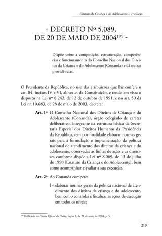 Estatuto da Criança e do Adolescente – 7ª edição 
219 
- DECRETO Nº 5.089, 
DE 20 DE MAIO DE 2004199 - 
Dispõe sobre a composição, estruturação, competên-cias 
e funcionamento do Conselho Nacional dos Direi-tos 
da Criança e do Adolescente (Conanda) e dá outras 
providências. 
O Presidente da República, no uso das atribuições que lhe confere o 
art. 84, incisos IV e VI, alínea a, da Constituição, e tendo em vista o 
disposto na Lei nº 8.242, de 12 de outubro de 1991, e no art. 50 da 
Lei nº 10.683, de 28 de maio de 2003, decreta: 
Art. 1º O Conselho Nacional dos Direitos da Criança e do 
Adolescente (Conanda), órgão colegiado de caráter 
deliberativo, integrante da estrutura básica da Secre-taria 
Especial dos Direitos Humanos da Presidência 
da República, tem por finalidade elaborar normas ge-rais 
para a formulação e implementação da política 
nacional de atendimento dos direitos da criança e do 
adolescente, observadas as linhas de ação e as diretri-zes 
conforme dispõe a Lei nº 8.069, de 13 de julho 
de 1990 (Estatuto da Criança e do Adolescente), bem 
como acompanhar e avaliar a sua execução. 
Art. 2º Ao Conanda compete: 
I – elaborar normas gerais da política nacional de aten-dimento 
dos direitos da criança e do adolescente, 
bem como controlar e fiscalizar as ações de execução 
em todos os níveis; 
199 Publicado no Diário Oficial da União, Seção 1, de 21 de maio de 2004, p. 5. 
 
