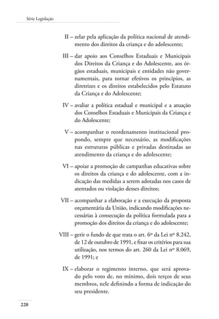 Série Legislação 
220 
II – zelar pela aplicação da política nacional de atendi-mento 
dos direitos da criança e do adolescente; 
III – dar apoio aos Conselhos Estaduais e Municipais 
dos Direitos da Criança e do Adolescente, aos ór-gãos 
estaduais, municipais e entidades não gover-namentais, 
para tornar efetivos os princípios, as 
diretrizes e os direitos estabelecidos pelo Estatuto 
da Criança e do Adolescente; 
IV – avaliar a política estadual e municipal e a atuação 
dos Conselhos Estaduais e Municipais da Criança e 
do Adolescente; 
V – acompanhar o reordenamento institucional pro-pondo, 
sempre que necessário, as modificações 
nas estruturas públicas e privadas destinadas ao 
atendimento da criança e do adolescente; 
VI – apoiar a promoção de campanhas educativas sobre 
os direitos da criança e do adolescente, com a in-dicação 
das medidas a serem adotadas nos casos de 
atentados ou violação desses direitos; 
VII – acompanhar a elaboração e a execução da proposta 
orçamentária da União, indicando modificações ne-cessárias 
à consecução da política formulada para a 
promoção dos direitos da criança e do adolescente; 
VIII – gerir o fundo de que trata o art. 6º da Lei nº 8.242, 
de 12 de outubro de 1991, e fixar os critérios para sua 
utilização, nos termos do art. 260 da Lei nº 8.069, 
de 1991; e 
IX – elaborar o regimento interno, que será aprova-do 
pelo voto de, no mínimo, dois terços de seus 
membros, nele definindo a forma de indicação do 
seu presidente. 
 