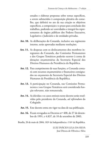 Estatuto da Criança e do Adolescente – 7ª edição 
estudos e elaborar propostas sobre temas específicos, 
a serem submetidos à composição plenária do conse-lho, 
225 
que definirá no ato da sua criação os objetivos 
específicos, a composição e o prazo para conclusão dos 
trabalhos, podendo ser convidados a integrá-los repre-sentantes 
de órgãos públicos dos Poderes Executivo, 
Legislativo e Judiciário e de entidades privadas. 
Art. 10. As deliberações do Conanda, inclusive seu regimento 
interno, serão aprovadas mediante resoluções. 
Art. 11. As despesas com os deslocamentos dos membros in-tegrantes 
do Conanda, das Comissões Permanentes 
e dos Grupos Temáticos poderão ocorrer à conta de 
dotações orçamentárias da Secretaria Especial dos 
Direitos Humanos da Presidência da República. 
Art. 12. Para cumprimento de suas funções, o Conanda conta-rá 
com recursos orçamentários e financeiros consigna-dos 
no orçamento da Secretaria Especial dos Direitos 
Humanos da Presidência da República. 
Art. 13. A participação no Conanda, nas Comissões Perma-nentes 
e nos Grupos Temáticos será considerada fun-ção 
relevante, não remunerada. 
Art. 14. As dúvidas e os casos omissos neste decreto serão resol-vidos 
pelo presidente do Conanda, ad referendum do 
Colegiado. 
Art. 15. Este decreto entra em vigor na data de sua publicação. 
Art. 16. Ficam revogados os Decretos nos 408, de 27 de dezem-bro 
de 1991, e 4.837, de 10 de setembro de 2003. 
Brasília, 20 de maio de 2004; 183º da Independência e 116º da República. 
LUIZ INÁCIO LULA DA SILVA 
José Dirceu de Oliveira e Silva 
 