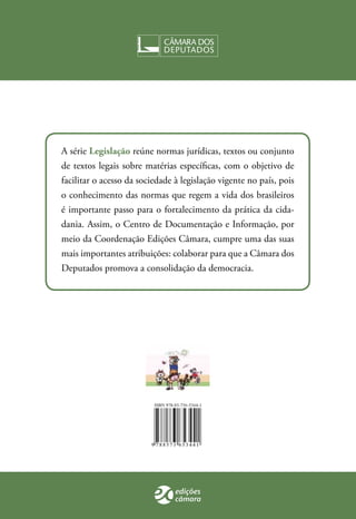A série Legislação reúne normas jurídicas, textos ou conjunto 
de textos legais sobre matérias específicas, com o objetivo de 
facilitar o acesso da sociedade à legislação vigente no país, pois 
o conhecimento das normas que regem a vida dos brasileiros 
é importante passo para o fortalecimento da prática da cida-dania. 
Assim, o Centro de Documentação e Informação, por 
meio da Coordenação Edições Câmara, cumpre uma das suas 
mais importantes atribuições: colaborar para que a Câmara dos 
Deputados promova a consolidação da democracia. 

