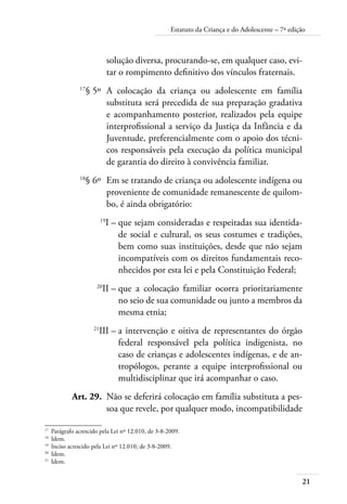 Estatuto da Criança e do Adolescente – 7ª edição 
21 
solução diversa, procurando-se, em qualquer caso, evi-tar 
o rompimento definitivo dos vínculos fraternais. 
17§ 5º A colocação da criança ou adolescente em família 
substituta será precedida de sua preparação gradativa 
e acompanhamento posterior, realizados pela equipe 
interprofissional a serviço da Justiça da Infância e da 
Juventude, preferencialmente com o apoio dos técni-cos 
responsáveis pela execução da política municipal 
de garantia do direito à convivência familiar. 
18§ 6º Em se tratando de criança ou adolescente indígena ou 
proveniente de comunidade remanescente de quilom-bo, 
é ainda obrigatório: 
19I – que sejam consideradas e respeitadas sua identida-de 
social e cultural, os seus costumes e tradições, 
bem como suas instituições, desde que não sejam 
incompatíveis com os direitos fundamentais reco-nhecidos 
por esta lei e pela Constituição Federal; 
20II – que a colocação familiar ocorra prioritariamente 
no seio de sua comunidade ou junto a membros da 
mesma etnia; 
21III – a intervenção e oitiva de representantes do órgão 
federal responsável pela política indigenista, no 
caso de crianças e adolescentes indígenas, e de an-tropólogos, 
perante a equipe interprofissional ou 
multidisciplinar que irá acompanhar o caso. 
Art. 29. Não se deferirá colocação em família substituta a pes-soa 
que revele, por qualquer modo, incompatibilidade 
17 Parágrafo acrescido pela Lei nº 12.010, de 3-8-2009. 
18 Idem. 
19 Inciso acrescido pela Lei nº 12.010, de 3-8-2009. 
20 Idem. 
21 Idem. 
 