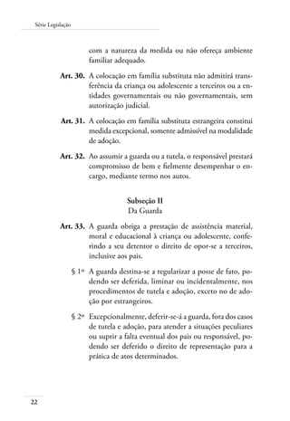 Série Legislação 
22 
com a natureza da medida ou não ofereça ambiente 
familiar adequado. 
Art. 30. A colocação em família substituta não admitirá trans-ferência 
da criança ou adolescente a terceiros ou a en-tidades 
governamentais ou não governamentais, sem 
autorização judicial. 
Art. 31. A colocação em família substituta estrangeira constitui 
medida excepcional, somente admissível na modalidade 
de adoção. 
Art. 32. Ao assumir a guarda ou a tutela, o responsável prestará 
compromisso de bem e fielmente desempenhar o en-cargo, 
mediante termo nos autos. 
Subseção II 
Da Guarda 
Art. 33. A guarda obriga a prestação de assistência material, 
moral e educacional à criança ou adolescente, confe-rindo 
a seu detentor o direito de opor-se a terceiros, 
inclusive aos pais. 
§ 1º A guarda destina-se a regularizar a posse de fato, po-dendo 
ser deferida, liminar ou incidentalmente, nos 
procedimentos de tutela e adoção, exceto no de ado-ção 
por estrangeiros. 
§ 2º Excepcionalmente, deferir-se-á a guarda, fora dos casos 
de tutela e adoção, para atender a situações peculiares 
ou suprir a falta eventual dos pais ou responsável, po-dendo 
ser deferido o direito de representação para a 
prática de atos determinados. 
 