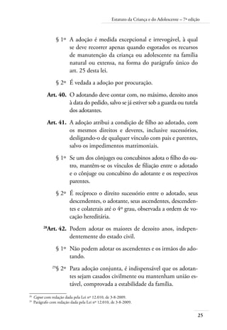 Estatuto da Criança e do Adolescente – 7ª edição 
25 
§ 1º A adoção é medida excepcional e irrevogável, à qual 
se deve recorrer apenas quando esgotados os recursos 
de manutenção da criança ou adolescente na família 
natural ou extensa, na forma do parágrafo único do 
art. 25 desta lei. 
§ 2º É vedada a adoção por procuração. 
Art. 40. O adotando deve contar com, no máximo, dezoito anos 
à data do pedido, salvo se já estiver sob a guarda ou tutela 
dos adotantes. 
Art. 41. A adoção atribui a condição de filho ao adotado, com 
os mesmos direitos e deveres, inclusive sucessórios, 
desligando-o de qualquer vínculo com pais e parentes, 
salvo os impedimentos matrimoniais. 
§ 1º Se um dos cônjuges ou concubinos adota o filho do ou-tro, 
mantêm-se os vínculos de filiação entre o adotado 
e o cônjuge ou concubino do adotante e os respectivos 
parentes. 
§ 2º É recíproco o direito sucessório entre o adotado, seus 
descendentes, o adotante, seus ascendentes, descenden-tes 
e colaterais até o 4º grau, observada a ordem de vo-cação 
hereditária. 
28Art. 42. Podem adotar os maiores de dezoito anos, indepen-dentemente 
do estado civil. 
§ 1º Não podem adotar os ascendentes e os irmãos do ado-tando. 
29§ 2º Para adoção conjunta, é indispensável que os adotan-tes 
sejam casados civilmente ou mantenham união es-tável, 
comprovada a estabilidade da família. 
28 Caput com redação dada pela Lei nº 12.010, de 3-8-2009. 
29 Parágrafo com redação dada pela Lei nº 12.010, de 3-8-2009. 
 
