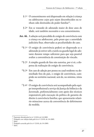 Estatuto da Criança e do Adolescente – 7ª edição 
27 
§ 1º O consentimento será dispensado em relação à criança 
ou adolescente cujos pais sejam desconhecidos ou te-nham 
sido destituídos do poder familiar33. 
§ 2º Em se tratando de adotando maior de doze anos de 
idade, será também necessário o seu consentimento. 
Art. 46. A adoção será precedida de estágio de convivência com 
a criança ou adolescente, pelo prazo que a autoridade 
judiciária fixar, observadas as peculiaridades do caso. 
34§ 1º O estágio de convivência poderá ser dispensado se o 
adotando já estiver sob a tutela ou guarda legal do ado-tante 
durante tempo suficiente para que seja possível 
avaliar a conveniência da constituição do vínculo. 
35§ 2º A simples guarda de fato não autoriza, por si só, a dis-pensa 
da realização do estágio de convivência. 
36§ 3º Em caso de adoção por pessoa ou casal residente ou do-miciliado 
fora do país, o estágio de convivência, cum-prido 
no território nacional, será de, no mínimo, trinta 
dias. 
37§ 4º O estágio de convivência será acompanhado pela equi-pe 
interprofissional a serviço da Justiça da Infância e da 
Juventude, preferencialmente com apoio dos técnicos 
responsáveis pela execução da política de garantia do 
direito à convivência familiar, que apresentarão relató-rio 
minucioso acerca da conveniência do deferimento 
da medida. 
33 Expressão alterada pela Lei nº 12.010, de 3-8-2009. 
34 Parágrafo com redação dada pela Lei nº 12.010, de 3-8-2009. 
35 Idem. 
36 Parágrafo acrescido pela Lei nº 12.010, de 3-8-2009. 
37 Idem. 
 
