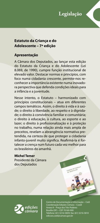 Legislação 
Estatuto da Criança e do 
Adolescente – 7ª edição 
Apresentação 
A Câmara dos Deputados, ao lançar esta edição 
do Estatuto da Criança e do Adolescente (Lei 
8.069, de 1990), cumpre função institucional de 
elevado valor. Destacar normas e princípios, com 
foco numa cidadania crescente, permite-nos re-conhecer 
a importância existente numa inovado-ra 
perspectiva que defenda condições ideais para 
a infância e a juventude. 
Nesse intento, o Estatuto – harmonizado com 
princípios constitucionais – atua em diferentes 
campos temáticos. Assim, o direito à vida e à saú-de; 
o direito à liberdade, ao respeito e à dignida-de; 
o direito à convivência familiar e comunitária; 
o direito à educação, à cultura, ao esporte e ao 
lazer; o direito à profissionalização e à proteção 
no trabalho, numa relação ainda mais ampla de 
preceitos, revelam a abrangência normativa pre-tendida, 
na certeza de que proteger a cidadania 
infanto-juvenil muito significa. Reafirmá-la é for-talecer 
a crença num futuro cada vez melhor para 
os brasileiros do amanhã. 
Michel Temer 
Presidente da Câmara 
dos Deputados 
Centro de Documentação e Informação – Cedi 
Coordenação Edições Câmara – Coedi 
Anexo II – Praça dos Três Poderes 
Brasília (DF) – CEP 70160-900 
Telefone: (61) 3216-5809; fax: (61) 3216-5810 
edicoes.cedi@camara.gov.br 
 