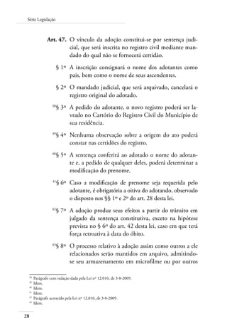 Série Legislação 
28 
Art. 47. O vínculo da adoção constitui-se por sentença judi-cial, 
que será inscrita no registro civil mediante man-dado 
do qual não se fornecerá certidão. 
§ 1º A inscrição consignará o nome dos adotantes como 
pais, bem como o nome de seus ascendentes. 
§ 2º O mandado judicial, que será arquivado, cancelará o 
registro original do adotado. 
38§ 3º A pedido do adotante, o novo registro poderá ser la-vrado 
no Cartório do Registro Civil do Município de 
sua residência. 
39§ 4º Nenhuma observação sobre a origem do ato poderá 
constar nas certidões do registro. 
40§ 5º A sentença conferirá ao adotado o nome do adotan-te 
e, a pedido de qualquer deles, poderá determinar a 
modificação do prenome. 
41§ 6º Caso a modificação de prenome seja requerida pelo 
adotante, é obrigatória a oitiva do adotando, observado 
o disposto nos §§ 1º e 2º do art. 28 desta lei. 
42§ 7º A adoção produz seus efeitos a partir do trânsito em 
julgado da sentença constitutiva, exceto na hipótese 
prevista no § 6º do art. 42 desta lei, caso em que terá 
força retroativa à data do óbito. 
43§ 8º O processo relativo à adoção assim como outros a ele 
relacionados serão mantidos em arquivo, admitindo-se 
seu armazenamento em microfilme ou por outros 
38 Parágrafo com redação dada pela Lei nº 12.010, de 3-8-2009. 
39 Idem. 
40 Idem. 
41 Idem. 
42 Parágrafo acrescido pela Lei nº 12.010, de 3-8-2009. 
43 Idem. 
 