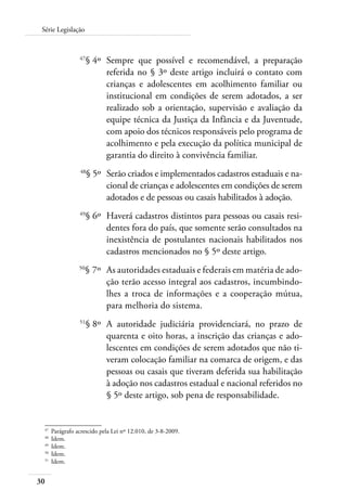 Série Legislação 
30 
47§ 4º Sempre que possível e recomendável, a preparação 
referida no § 3º deste artigo incluirá o contato com 
crianças e adolescentes em acolhimento familiar ou 
institucional em condições de serem adotados, a ser 
realizado sob a orientação, supervisão e avaliação da 
equipe técnica da Justiça da Infância e da Juventude, 
com apoio dos técnicos responsáveis pelo programa de 
acolhimento e pela execução da política municipal de 
garantia do direito à convivência familiar. 
48§ 5º Serão criados e implementados cadastros estaduais e na-cional 
de crianças e adolescentes em condições de serem 
adotados e de pessoas ou casais habilitados à adoção. 
49§ 6º Haverá cadastros distintos para pessoas ou casais resi-dentes 
fora do país, que somente serão consultados na 
inexistência de postulantes nacionais habilitados nos 
cadastros mencionados no § 5º deste artigo. 
50§ 7º As autoridades estaduais e federais em matéria de ado-ção 
terão acesso integral aos cadastros, incumbindo-lhes 
a troca de informações e a cooperação mútua, 
para melhoria do sistema. 
51§ 8º A autoridade judiciária providenciará, no prazo de 
quarenta e oito horas, a inscrição das crianças e ado-lescentes 
em condições de serem adotados que não ti-veram 
colocação familiar na comarca de origem, e das 
pessoas ou casais que tiveram deferida sua habilitação 
à adoção nos cadastros estadual e nacional referidos no 
§ 5º deste artigo, sob pena de responsabilidade. 
47 Parágrafo acrescido pela Lei nº 12.010, de 3-8-2009. 
48 Idem. 
49 Idem. 
50 Idem. 
51 Idem. 
 