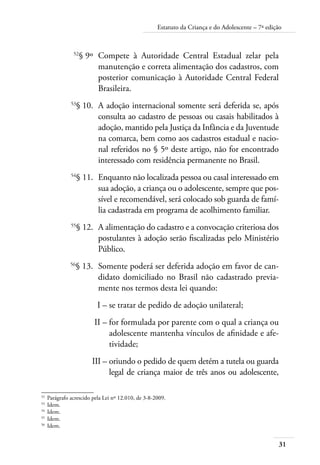 Estatuto da Criança e do Adolescente – 7ª edição 
31 
52§ 9º Compete à Autoridade Central Estadual zelar pela 
manutenção e correta alimentação dos cadastros, com 
posterior comunicação à Autoridade Central Federal 
Brasileira. 
53§ 10. A adoção internacional somente será deferida se, após 
consulta ao cadastro de pessoas ou casais habilitados à 
adoção, mantido pela Justiça da Infância e da Juventude 
na comarca, bem como aos cadastros estadual e nacio-nal 
referidos no § 5º deste artigo, não for encontrado 
interessado com residência permanente no Brasil. 
54§ 11. Enquanto não localizada pessoa ou casal interessado em 
sua adoção, a criança ou o adolescente, sempre que pos-sível 
e recomendável, será colocado sob guarda de famí-lia 
cadastrada em programa de acolhimento familiar. 
55§ 12. A alimentação do cadastro e a convocação criteriosa dos 
postulantes à adoção serão fiscalizadas pelo Ministério 
Público. 
56§ 13. Somente poderá ser deferida adoção em favor de can-didato 
domiciliado no Brasil não cadastrado previa-mente 
nos termos desta lei quando: 
I – se tratar de pedido de adoção unilateral; 
II – for formulada por parente com o qual a criança ou 
adolescente mantenha vínculos de afinidade e afe-tividade; 
III – oriundo o pedido de quem detém a tutela ou guarda 
legal de criança maior de três anos ou adolescente, 
52 Parágrafo acrescido pela Lei nº 12.010, de 3-8-2009. 
53 Idem. 
54 Idem. 
55 Idem. 
56 Idem. 
 