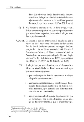 Série Legislação 
32 
desde que o lapso de tempo de convivência compro-ve 
a fixação de laços de afinidade e afetividade, e não 
seja constatada a ocorrência de má-fé ou qualquer 
das situações previstas nos arts. 237 ou 238 desta lei. 
57§ 14. Nas hipóteses previstas no § 13 deste artigo, o can-didato 
deverá comprovar, no curso do procedimento, 
que preenche os requisitos necessários à adoção, con-forme 
previsto nesta lei. 
58Art. 51. Considera-se adoção internacional aquela na qual a 
pessoa ou casal postulante é residente ou domiciliado 
fora do Brasil, conforme previsto no artigo 2 da Con-venção 
de Haia, de 29 de maio de 1993, Relativa à 
Proteção das Crianças e à Cooperação em Matéria de 
Adoção Internacional, aprovada pelo Decreto Legis-lativo 
nº 1, de 14 de janeiro de 1999, e promulgada 
pelo Decreto nº 3.087, de 21 de junho de 1999. 
59§ 1º A adoção internacional de criança ou adolescente bra-sileiro 
ou domiciliado no Brasil somente terá lugar 
quando restar comprovado: 
I – que a colocação em família substituta é a solução 
adequada ao caso concreto; 
II – que foram esgotadas todas as possibilidades de co-locação 
da criança ou adolescente em família subs-tituta 
brasileira, após consulta aos cadastros men-cionados 
no art. 50 desta lei; 
III – que, em se tratando de adoção de adolescente, este 
foi consultado, por meios adequados ao seu está-gio 
de desenvolvimento, e que se encontra prepa- 
57 Parágrafo acrescido pela Lei nº 12.010, de 3-8-2009. 
58 Caput com redação dada pela Lei nº 12.010, de 3-8-2009. 
59 Parágrafo com redação dada pela Lei nº 12.010, de 3-8-2009. 
 