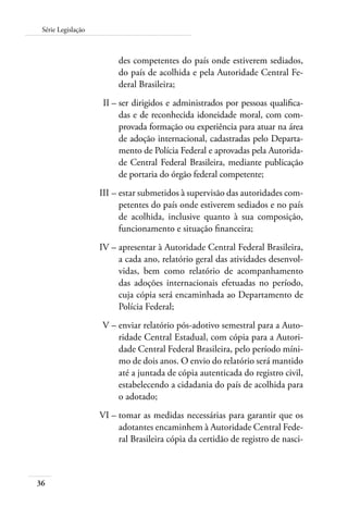 Série Legislação 
36 
des competentes do país onde estiverem sediados, 
do país de acolhida e pela Autoridade Central Fe-deral 
Brasileira; 
II – ser dirigidos e administrados por pessoas qualifica-das 
e de reconhecida idoneidade moral, com com-provada 
formação ou experiência para atuar na área 
de adoção internacional, cadastradas pelo Departa-mento 
de Polícia Federal e aprovadas pela Autorida-de 
Central Federal Brasileira, mediante publicação 
de portaria do órgão federal competente; 
III – estar submetidos à supervisão das autoridades com-petentes 
do país onde estiverem sediados e no país 
de acolhida, inclusive quanto à sua composição, 
funcionamento e situação financeira; 
IV – apresentar à Autoridade Central Federal Brasileira, 
a cada ano, relatório geral das atividades desenvol-vidas, 
bem como relatório de acompanhamento 
das adoções internacionais efetuadas no período, 
cuja cópia será encaminhada ao Departamento de 
Polícia Federal; 
V – enviar relatório pós-adotivo semestral para a Auto-ridade 
Central Estadual, com cópia para a Autori-dade 
Central Federal Brasileira, pelo período míni-mo 
de dois anos. O envio do relatório será mantido 
até a juntada de cópia autenticada do registro civil, 
estabelecendo a cidadania do país de acolhida para 
o adotado; 
VI – tomar as medidas necessárias para garantir que os 
adotantes encaminhem à Autoridade Central Fede-ral 
Brasileira cópia da certidão de registro de nasci- 
 