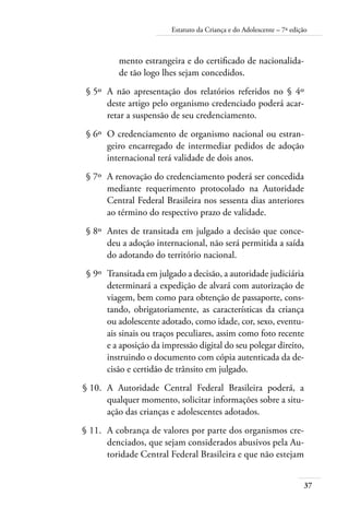 Estatuto da Criança e do Adolescente – 7ª edição 
mento estrangeira e do certificado de nacionalida-de 
tão logo lhes sejam concedidos. 
§ 5º A não apresentação dos relatórios referidos no § 4º 
deste artigo pelo organismo credenciado poderá acar-retar 
37 
a suspensão de seu credenciamento. 
§ 6º O credenciamento de organismo nacional ou estran-geiro 
encarregado de intermediar pedidos de adoção 
internacional terá validade de dois anos. 
§ 7º A renovação do credenciamento poderá ser concedida 
mediante requerimento protocolado na Autoridade 
Central Federal Brasileira nos sessenta dias anteriores 
ao término do respectivo prazo de validade. 
§ 8º Antes de transitada em julgado a decisão que conce-deu 
a adoção internacional, não será permitida a saída 
do adotando do território nacional. 
§ 9º Transitada em julgado a decisão, a autoridade judiciária 
determinará a expedição de alvará com autorização de 
viagem, bem como para obtenção de passaporte, cons-tando, 
obrigatoriamente, as características da criança 
ou adolescente adotado, como idade, cor, sexo, eventu-ais 
sinais ou traços peculiares, assim como foto recente 
e a aposição da impressão digital do seu polegar direito, 
instruindo o documento com cópia autenticada da de-cisão 
e certidão de trânsito em julgado. 
§ 10. A Autoridade Central Federal Brasileira poderá, a 
qualquer momento, solicitar informações sobre a situ-ação 
das crianças e adolescentes adotados. 
§ 11. A cobrança de valores por parte dos organismos cre-denciados, 
que sejam considerados abusivos pela Au-toridade 
Central Federal Brasileira e que não estejam 
 