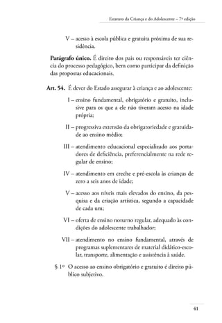 Estatuto da Criança e do Adolescente – 7ª edição 
41 
V – acesso à escola pública e gratuita próxima de sua re-sidência. 
Parágrafo único. É direito dos pais ou responsáveis ter ciên-cia 
do processo pedagógico, bem como participar da definição 
das propostas educacionais. 
Art. 54. É dever do Estado assegurar à criança e ao adolescente: 
I – ensino fundamental, obrigatório e gratuito, inclu-sive 
para os que a ele não tiveram acesso na idade 
própria; 
II – progressiva extensão da obrigatoriedade e gratuida-de 
ao ensino médio; 
III – atendimento educacional especializado aos porta-dores 
de deficiência, preferencialmente na rede re-gular 
de ensino; 
IV – atendimento em creche e pré-escola às crianças de 
zero a seis anos de idade; 
V – acesso aos níveis mais elevados do ensino, da pes-quisa 
e da criação artística, segundo a capacidade 
de cada um; 
VI – oferta de ensino noturno regular, adequado às con-dições 
do adolescente trabalhador; 
VII – atendimento no ensino fundamental, através de 
programas suplementares de material didático-esco-lar, 
transporte, alimentação e assistência à saúde. 
§ 1º O acesso ao ensino obrigatório e gratuito é direito pú-blico 
subjetivo. 
 